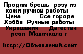 Продам брошь- розу из кожи ручной работы. › Цена ­ 900 - Все города Хобби. Ручные работы » Украшения   . Дагестан респ.,Махачкала г.